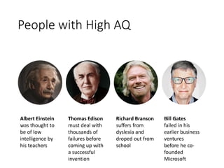 People with High AQ
Albert Einstein
was thought to
be of low
intelligence by
his teachers
Thomas Edison
must deal with
thousands of
failures before
coming up with
a successful
invention
Richard Branson
suffers from
dyslexia and
droped out from
school
Bill Gates
failed in his
earlier business
ventures
before he co-
founded
Microsoft
 