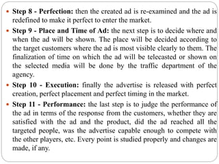  Step 8 - Perfection: then the created ad is re-examined and the ad is
redefined to make it perfect to enter the market.
 Step 9 - Place and Time of Ad: the next step is to decide where and
when the ad will be shown. The place will be decided according to
the target customers where the ad is most visible clearly to them. The
finalization of time on which the ad will be telecasted or shown on
the selected media will be done by the traffic department of the
agency.
 Step 10 - Execution: finally the advertise is released with perfect
creation, perfect placement and perfect timing in the market.
 Step 11 - Performance: the last step is to judge the performance of
the ad in terms of the response from the customers, whether they are
satisfied with the ad and the product, did the ad reached all the
targeted people, was the advertise capable enough to compete with
the other players, etc. Every point is studied properly and changes are
made, if any.
 