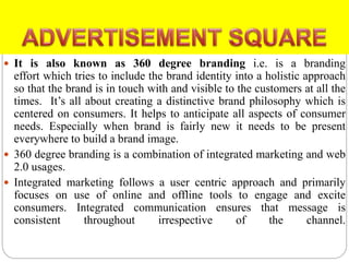  It is also known as 360 degree branding i.e. is a branding
effort which tries to include the brand identity into a holistic approach
so that the brand is in touch with and visible to the customers at all the
times. It’s all about creating a distinctive brand philosophy which is
centered on consumers. It helps to anticipate all aspects of consumer
needs. Especially when brand is fairly new it needs to be present
everywhere to build a brand image.
 360 degree branding is a combination of integrated marketing and web
2.0 usages.
 Integrated marketing follows a user centric approach and primarily
focuses on use of online and offline tools to engage and excite
consumers. Integrated communication ensures that message is
consistent throughout irrespective of the channel.
 