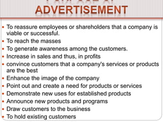  To reassure employees or shareholders that a company is
viable or successful.
 To reach the masses
 To generate awareness among the customers.
 Increase in sales and thus, in profits
 convince customers that a company's services or products
are the best
 Enhance the image of the company
 Point out and create a need for products or services
 Demonstrate new uses for established products
 Announce new products and programs
 Draw customers to the business
 To hold existing customers
 