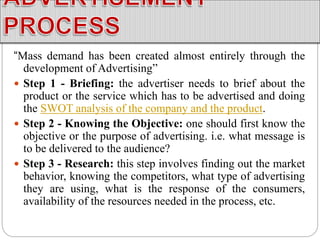 “Mass demand has been created almost entirely through the
development of Advertising”
 Step 1 - Briefing: the advertiser needs to brief about the
product or the service which has to be advertised and doing
the SWOT analysis of the company and the product.
 Step 2 - Knowing the Objective: one should first know the
objective or the purpose of advertising. i.e. what message is
to be delivered to the audience?
 Step 3 - Research: this step involves finding out the market
behavior, knowing the competitors, what type of advertising
they are using, what is the response of the consumers,
availability of the resources needed in the process, etc.
 