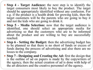  Step 4 - Target Audience: the next step is to identify the
target consumers most likely to buy the product. The target
should be appropriately identified without any confusion. For
e.g. if the product is a health drink for growing kids, then the
target customers will be the parents who are going to buy it
and not the kids who are going to drink it.
 Step 5 - Media Selection: now that the target audience is
identified, one should select an appropriate media for
advertising so that the customers who are to be informed
about the product and are willing to buy are successfully
reached.
 Step 6 - Setting the Budget: then the advertising budget has
to be planned so that there is no short of funds or excess of
funds during the process of advertising and also there are no
losses to the company.
 Step 7 - Designing and Creating the Ad: first the design that
is the outline of ad on papers is made by the copywriters of
the agency, then the actual creation of ad is done with help of
the art directors and the creative personnel of the agency.
 