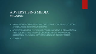 ADVERSTISING MEDIA
MEANING:
 MEDIA IS THE COMMUNICATION OUTLETS OR TOOLS USED TO STORE
AND DELIVER INFORMATION OR DATA
 ADVERTISING MEDIA IS USED FOR COMMUNICATING A PROMOTIONAL
MESSAGE. EXAMPLES INCLUDE ONLINE BANNERS, RADIO SPOTS,
BILLBOARDS, TELEVISION ADVERTISEMENTS OR IN PRINT MEDIA
 EXAMPLE
 