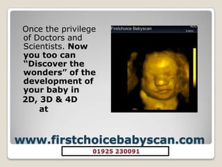 www.firstchoicebabyscan.com Once the privilege of Doctors and Scientists. Now you too can “Discover the wonders” of the development of your baby in 2D, 3D & 4D at 01925 230091