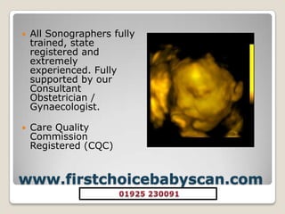 www.firstchoicebabyscan.comAll Sonographers fully trained, state registered and extremely experienced. Fully supported by our Consultant Obstetrician / Gynaecologist. Care Quality Commission Registered (CQC) 01925 230091