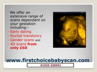 www.firstchoicebabyscan.com We offer an extensive range of scans dependant on your gestation including:-Early datingNuchaltransluncyGender scansand4D scans from only £60 01925 230091