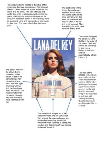 The colour scheme relates to the style of her 
music and the way she dresses. The rich and 
classic colours make the advert stand out and 
relate it to the artist. The use of blues and 
white; the white is associated with innocence, 
purity, and virginity. And can be seen as the 
colour of perfection which is the way they want 
to represent Lana and she can be a role model 
for her fans. The blues also follow the same 
path. 
The bold white writing 
brings the audiences 
attention to the advert. 
This is the name of the 
artist so that when it is 
seen her audience will 
know it’s her in the ad 
and is her product. They 
are selling the artist more 
than the music itself. 
The central image of 
the advert is ‘Lana 
Del Rey’ the artist of 
the music. This also 
allows the audience 
to see from a 
distance that it is 
and will 
automatically attract 
them to it. 
The actual name of 
the album being 
promoted in the 
advert is still in the 
same font as her 
name there is a 
trend with this style 
of writing with her 
and can be almost 
seen as a motif. It is 
much smaller than 
her name because 
they are obviously 
more interested with 
her. 
The date of the 
release of the album 
is in a different font 
and is much smaller 
again to all the other 
writing on the advert 
again because they 
can rely on the fact 
that her alone will 
bring in the audience 
to look and will 
already be looking 
therefor there is no 
need to make it large 
or bold. 
The institutions are placed in the 
bottom corners and are very small 
they are out the way and again are 
hidden because they aren’t that 
important when t comes to selling the 
product and it is obviously just relying 
on herself to sell it. 
