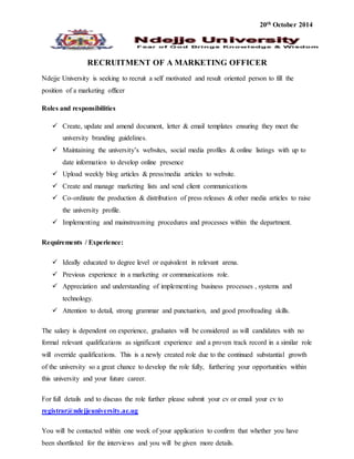 20th October 2014 
RECRUITMENT OF A MARKETING OFFICER 
Ndejje University is seeking to recruit a self motivated and result oriented person to fill the 
position of a marketing officer 
Roles and responsibilities 
 Create, update and amend document, letter & email templates ensuring they meet the 
university branding guidelines. 
 Maintaining the university’s websites, social media profiles & online listings with up to 
date information to develop online presence 
 Upload weekly blog articles & press/media articles to website. 
 Create and manage marketing lists and send client communications 
 Co-ordinate the production & distribution of press releases & other media articles to raise 
the university profile. 
 Implementing and mainstreaming procedures and processes within the department. 
Requirements / Experience: 
 Ideally educated to degree level or equivalent in relevant arena. 
 Previous experience in a marketing or communications role. 
 Appreciation and understanding of implementing business processes , systems and 
technology. 
 Attention to detail, strong grammar and punctuation, and good proofreading skills. 
The salary is dependent on experience, graduates will be considered as will candidates with no 
formal relevant qualifications as significant experience and a proven track record in a similar role 
will override qualifications. This is a newly created role due to the continued substantial growth 
of the university so a great chance to develop the role fully, furthering your opportunities within 
this university and your future career. 
For full details and to discuss the role further please submit your cv or email your cv to 
registrar@ndejjeuniversity.ac.ug 
You will be contacted within one week of your application to confirm that whether you have 
been shortlisted for the interviews and you will be given more details. 
