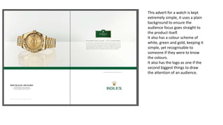 This advert for a watch is kept
extremely simple, it uses a plain
background to ensure the
audience focus goes straight to
the product itself.
It also has a colour scheme of
white, green and gold, keeping it
simple, yet recognisable to
someone if they were to know
the colours.
It also has the logo as one if the
second biggest things to draw
the attention of an audience.
 
