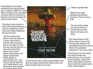 Plastic cognates fake
White font on dark
background making it
stand out. The out now is
bold
Plastic Beach is an album
released by the band Gorillaz
was created in 1998 The “virtual
Band” consists of four animated
members that are involved in a
fictional universe showed in the
band’s music videos.
The album cover shows an
island with various features
such as a lighthouse, plam
trees and a large building at
the top of the hill.
The font of the writing
has been chosen to
suit the theme of the
beach and sea as it is
wavy.
The advert has been made to get straight to the
point by simply showing their album cover and
telling readers that it is out now.
The Island shown on the
album cover is seen in the
mucisc video made for the
song Melancholy Hill, seen by
three of the animated
characters in the music video.
The font used on the
album cover and advert is
a wavy, which links in
with the idea of nautical
theme as a beach is near
the sea, and the sea is in
the action shot of the
album cover. At the
bottom of the advert, the
slogan “Explore the
Plastic Beach at
www.gorillaz.com “ also
links in with the fact that
the “Plastic Beach” is an
weird place and unknown
I know that on the new world
tour which Gorillaz are
performing on, it is all based
around nautical, sailing and
boats, which again obviously
links in with the nautical scene
of the “Plastic Beach”.
 