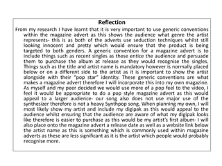 Reflection
From my research I have learnt that it is very important to use generic conventions
within the magazine advert as this shows the audience what genre the artist
represents- this is as both of the adverts use seduction techniques whilst still
looking innocent and pretty which would ensure that the product is being
targeted to both genders. A generic convention for a magazine advert is to
include things such as recent singles as these entice the audience and persuade
them to purchase the album at release as they would recognise the singles.
Things such as the title and artist name is mandatory however is normally placed
below or on a different side to the artist as it is important to show the artist
alongside with their “pop star” identity. These generic conventions are what
makes a magazine advert therefore I will incorporate this into my own magazine.
As myself and my peer decided we would use more of a pop feel to the video, I
feel it would be appropriate to do a pop style magazine advert as this would
appeal to a larger audience- our song also does not use major use of the
synthesizer therefore is not a heavy Synthpop song. When planning my own, I will
most likely show my artist and include my digipak as this would appeal to the
audience whilst ensuring that the audience are aware of what my digipak looks
like therefore is easier to purchase as this would be my artist’s first album- I will
also place onto the magazine advert a release date as well as a website link below
the artist name as this is something which is commonly used within magazine
adverts as these are less significant as it is the artist which people would probably
recognise more.
 