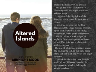 Here is the first advert we created.
Through the use of ‘Fotor.com’ &
‘BeFunky.com’ we began to edit our
original image.
I brightened the highlights of the
image to give a heavenly look to the
video.
I also tried to bring out the blue
throughout the image to place emphasis
upon their location as it has strong
correlations to the genre conventions.
We also added a black eclipse to
replicate the what we presented in our
video. This links to the album title-
midnight moon.
The use of white font contrasts against
the black circle to help our band name
stand out and catch the eye of our target
audience.
I placed the black font over the light
trail I added. This contrasts the black
against colour which is helping the
details stand out.
 