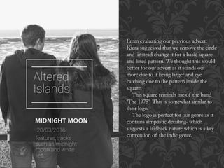 From evaluating our previous advert,
Kiera suggested that we remove the circle
and instead change it for a basic square
and lined pattern. We thought this would
better for our advert as it stands out
more due to it being larger and eye
catching due to the pattern inside the
square.
This square reminds me of the band
‘The 1975’. This is somewhat similar to
their logo.
The logo is perfect for our genre as it
contains simplistic detailing- which
suggests a laidback nature which is a key
convention of the indie genre.
 