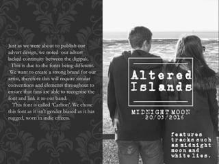 Just as we were about to publish our
advert design, we noted our advert
lacked continuity between the digipak.
This is due to the fonts being different.
We want to create a strong brand for our
artist, therefore this will require similar
conventions and elements throughout to
ensure that fans are able to recognise the
font and link it to our band.
This font is called ‘Carbon’. We chose
this font as it isn’t gender biased as it has
rugged, worn in indie effects.
 