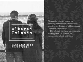 We decided to really extend our
branding and develop our continuity,
therefore we decided to add the vintage
‘scratches’ to the image.
This allowed for the advert image and
the digipaks to all features the
same/similar effects and filters.
 