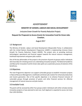 ADVERTISEMENT
MINISTRY OF GENDER, LABOUR AND SOCIAL DEVELOPMENT
(Inclusive Green Growth for Poverty Reduction Project)
Request for Proposals to Access Grants for Innovation Fund for Green Jobs
Creation.
August 2017
1.0 Background.
The Ministry of Gender, Labour and Social Development (Responsible Party), in collaboration
with the United Nations Development Programme (UNDP) is implementing Inclusive Green
Growth for Poverty Reduction Project (IGGPR). The project aims at providing technical,
technological, operational and financial support towards the natural resource management,
livelihood improvement and green jobs creation.
One of the key deliverables of the project is the provision of grants to groups and/or individuals
who have ideas for initiating and /or are undertaking innovation projects. The National Guidelines
and Manual for Innovation Fund for Green Jobs spells out a systematic process of selection of the
beneficiary.
2.0 Objectives.
The main Programme objective is to support vulnerable groups to establish innovation projects
in Natural Resource Management, Livelihoods and Green job creation for enhanced productivity
and income generation. One of the specific objectives is to enhance financial inclusion of
vulnerable groups through provision of grants and other financial services for effective
management of natural resources and job creation.
3.0 Available Funds
The grants will be accessed by either four groups and/or individuals with either already existing
innovative projects or have planned to start one. Each Applicant is expected to access not more
than UGX.10million.
 