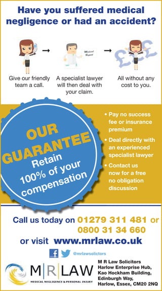 Have you suffered medical
negligence or had an accident?
Give our friendly
team a call.
A specialist lawyer
will then deal with
your claim.
All without any
cost to you.
➞ ➞
OUR
GUARANTEE
Retain
100% of your
compensation
• Pay no success
fee or insurance
premium
• Deal directly with
an experienced
specialist lawyer
• Contact us
now for a free
no obligation
discussion
or visit www.mrlaw.co.uk
M R Law Solicitors
Harlow Enterprise Hub,
Kao Hockham Building,
Edinburgh Way,
Harlow, Essex, CM20 2NQ
@mrlawsolictors
Call us today on 01279 311 481 or
0800 31 34 660
 