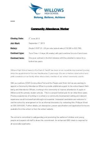 Community Attendance Worker
Closing Date: 5
th
June 2015
Job Start: September 1
st
2015
Salary: Grade 5 SCP 21 - 26 pro rata (actual salary £16,526 to £20,756)
Contract type: Term Time + 5 days (40 weeks) with paid overtime for out of term hours
Contract term: One year contract in the first instance with the potential to renew for a
further two years
Willows High School based in the East of Cardiff has been on an incredible improvement journey
since the appointment of its new Headteacher 3 years ago. We are a medium sized school and
pride ourselves on our family ethos where every member of our school community counts.
With our partners STAR Communities First and the People and Work Unit we are seeking to
appoint a Community Attendance Officer to provide additional support to the school based Well-
being and Attendance Officers, working in the community to improve attendance of pupils in
Willows and the primary cluster schools. This is a project funded post for an initial three years.
Previous experience of working in a school or a community development setting and relevant
experience would be beneficial although not essential. Interested candidates are welcome to
visit the school by arrangement or for an informal discussion by contacting Mrs. Philippa Wood
on 029 20414243. Further details, job description, person specification and application forms are
available from the school or from the school website.
The school is committed to safeguarding and promoting the welfare of children and young
people and expects all staff to share this commitment. An enhanced DBS check is required for
all successful applicants.
 