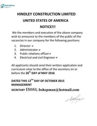 HINDLEY CONSTRUCTION LIMITED
UNITED STATES OF AMERICA
NOTICE!!!
We the members and executive of the above company
wish to announce to the members of the public of the
vacancies in our company for the following positions:
1. Director
2. Administrator
3. Public relations officer
4. Electrical and civil Engineer
All applicants should send their written application and
curriculum vitae to the office of the secretary on or
before the 26th
DAY of MAY 2016
DATED THIS 12TH
DAY OF OCTOBER 2015
MANAGEMENT
SECRETARY EMAIL:bshepman@hotmail.com
 