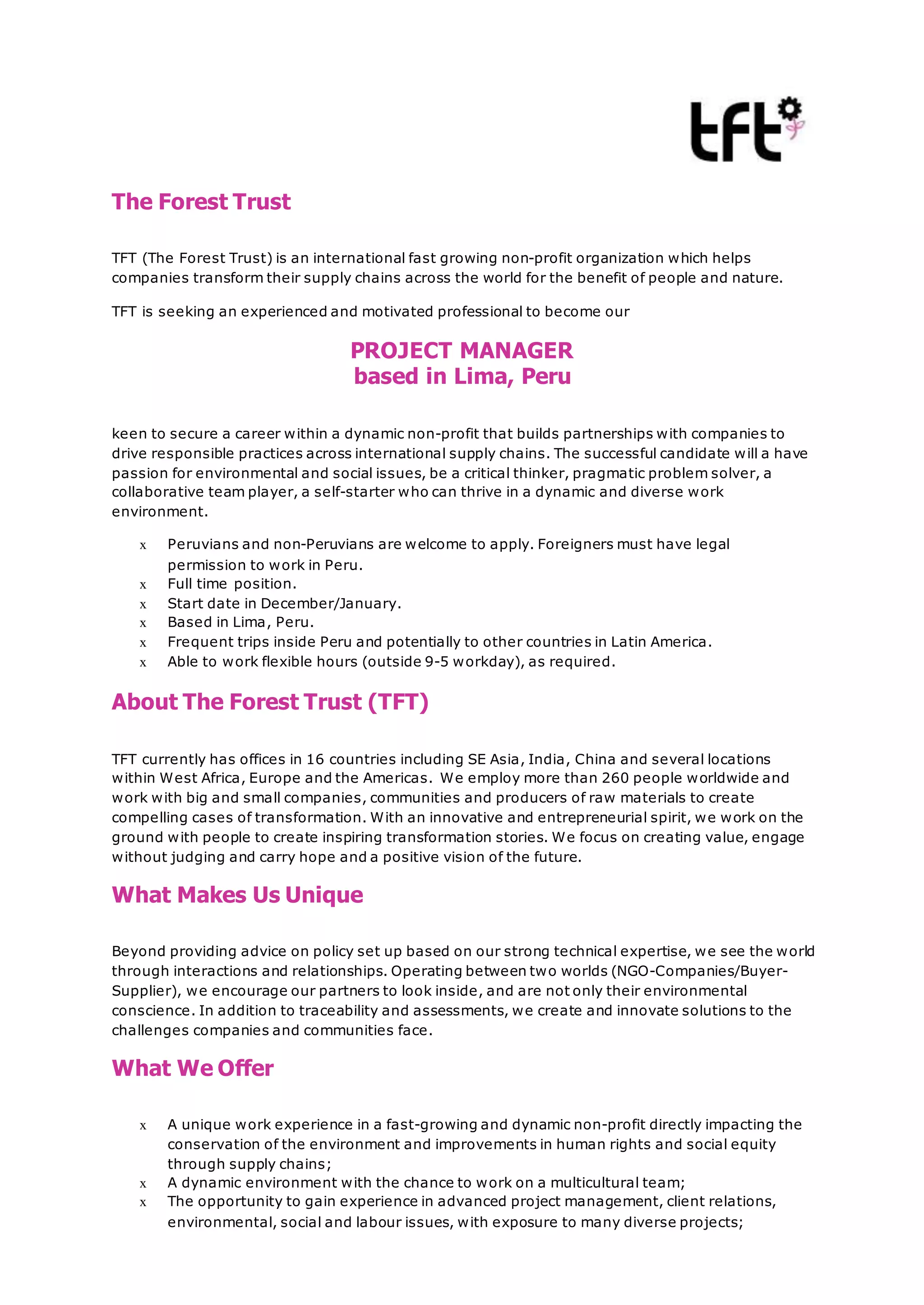 The Forest Trust
TFT (The Forest Trust) is an international fast growing non-profit organization which helps
companies transform their supply chains across the world for the benefit of people and nature.
TFT is seeking an experienced and motivated professional to become our
PROJECT MANAGER
based in Lima, Peru
keen to secure a career within a dynamic non-profit that builds partnerships with companies to
drive responsible practices across international supply chains. The successful candidate will a have
passion for environmental and social issues, be a critical thinker, pragmatic problem solver, a
collaborative team player, a self-starter who can thrive in a dynamic and diverse work
environment.
x Peruvians and non-Peruvians are welcome to apply. Foreigners must have legal
permission to work in Peru.
x Full time position.
x Start date in December/January.
x Based in Lima, Peru.
x Frequent trips inside Peru and potentially to other countries in Latin America.
x Able to work flexible hours (outside 9-5 workday), as required.
About The Forest Trust (TFT)
TFT currently has offices in 16 countries including SE Asia, India, China and several locations
within West Africa, Europe and the Americas. We employ more than 260 people worldwide and
work with big and small companies, communities and producers of raw materials to create
compelling cases of transformation. With an innovative and entrepreneurial spirit, we work on the
ground with people to create inspiring transformation stories. We focus on creating value, engage
without judging and carry hope and a positive vision of the future.
What Makes Us Unique
Beyond providing advice on policy set up based on our strong technical expertise, we see the world
through interactions and relationships. Operating between two worlds (NGO-Companies/Buyer-
Supplier), we encourage our partners to look inside, and are not only their environmental
conscience. In addition to traceability and assessments, we create and innovate solutions to the
challenges companies and communities face.
What We Offer
x A unique work experience in a fast-growing and dynamic non-profit directly impacting the
conservation of the environment and improvements in human rights and social equity
through supply chains;
x A dynamic environment with the chance to work on a multicultural team;
x The opportunity to gain experience in advanced project management, client relations,
environmental, social and labour issues, with exposure to many diverse projects;
 