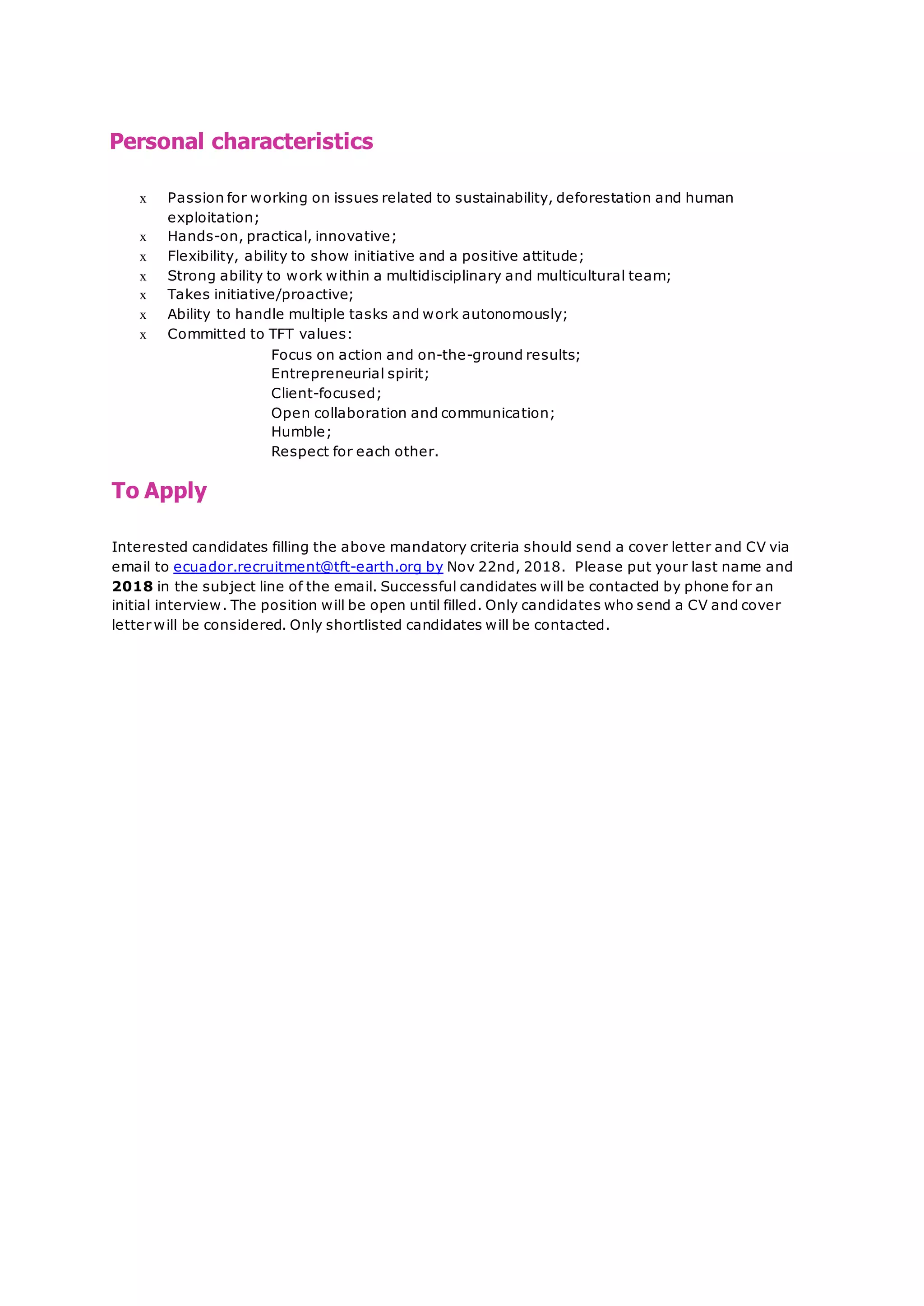 Personal characteristics
x Passion for working on issues related to sustainability, deforestation and human
exploitation;
x Hands-on, practical, innovative;
x Flexibility, ability to show initiative and a positive attitude;
x Strong ability to work within a multidisciplinary and multicultural team;
x Takes initiative/proactive;
x Ability to handle multiple tasks and work autonomously;
x Committed to TFT values:
Focus on action and on-the-ground results;
Entrepreneurial spirit;
Client-focused;
Open collaboration and communication;
Humble;
Respect for each other.
To Apply
Interested candidates filling the above mandatory criteria should send a cover letter and CV via
email to ecuador.recruitment@tft-earth.org by Nov 22nd, 2018. Please put your last name and
2018 in the subject line of the email. Successful candidates will be contacted by phone for an
initial interview. The position will be open until filled. Only candidates who send a CV and cover
letter will be considered. Only shortlisted candidates will be contacted.
 
