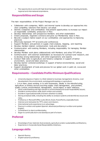 x The opportunity to work with high-level managers and topical experts in leading domestic,
regional and international corporations.
Responsibilities and Scope
The main responsibilities of the Project Manager are to:
 Collaborate with companies, NGO’s and internal teams to develop our approaches into
clear compelling solutions that industry can adopt
 Identify companies and commodities that present opportunities to increase our impact
on responsible commodity production in Peru
 Develop relationships with prospective members and other stakeholders
 Create proposals, negotiate contracts and grow our Membership base in Peru
 Become a subject matter expert on our commodities and approaches to improving
practices
 Effectively represent TFT at events and conferences
 Support Members and partners in supply chain analysis, mapping, and reporting
 Develop member-related communication tools and documents
 Communication with existing Members, including responsibility for managing Member
relationships
 Develop Member work plans collaboratively with Members and other TFT offices
 Communication with external stakeholders as necessary for outreach and research, and
to develop strong relationships with other organizations and experts
 Conduct field visits to agriculture and forestry companies in support of better
environment, social and labor practices;
 Develop learner centered workshops in support of better environmental, social and
labor practices;
 Support development of tools and process for our global work in palm oil, cocoa and
other commodities
Requirements – Candidate Profile Minimum Qualifications
x University degree or higher in a field related to business management, forestry, rural
development, the environment, sociology/anthropology or agriculture;
x 2-4 or more years working in or with businesses, ideally in the manufacturing,
agriculture or foresty sectors touching supply chain management, procurement,
quality control, environmental management, social impact or labor relations;
x Good understanding and high interest in environmental and social responsibility issues;
x Excellent communication skills (both written and verbal);
x Excellent organizational skills and keen attention to detail;
x Strong analytical skills, including the ability to analyze systems and identify key issues and
risks;
x Proficiency in Microsoft Office suite (Word, Excel, PowerPoint), especially Excel;
x Interest and motivation for TFT’s vision and mission;
x International work experience is an advantage;
x Fluency in written and spoken Spanish. Advanced proficiency in written and spoken
English;
x Commitment to client confidentiality;
x Eager to continually learn and develop as part of a team.
Preferred
x Knowledge of raw material, food products, agriculture and/or sustainability certifications;
x Experience in Corporate Social Responsibility initiatives;
Language skills
x Spanish fluency.
x English advance proficiency.
 