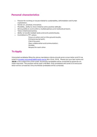 Personal characteristics
x Passion for working on issues related to sustainability, deforestation and human
exploitation;
x Hands-on, practical, innovative;
x Flexibility, ability to show initiative and a positive attitude;
x Strong ability to work within a multidisciplinary and multicultural team;
x Takes initiative/proactive;
x Ability to handle multiple tasks and work autonomously;
x Committed to TFT values:
Focus on action and on-the-ground results;
Entrepreneurial spirit;
Client-focused;
Open collaboration and communication;
Humble;
Respect for each other.
To Apply
Interested candidates filling the above mandatory criteria should send a cover letter and CV via
email to ecuador.recruitment@tft-earth.org by Nov 22nd, 2018. Please put your last name and
2018 in the subject line of the email. Successful candidates will be contacted by phone for an
initial interview. The position will be open until filled. Only candidates who send a CV and cover
letter will be considered. Only shortlisted candidates will be contacted.
 