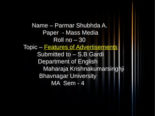 Name – Parmar Shubhda A.
 Paper - Mass Media
Roll no – 30
 Topic – Features of Advertisements
 Submitted to – S.B Gardi
Department of English
Maharaja Krishnakumarsinghji
Bhavnagar University
MA Sem - 4
 
