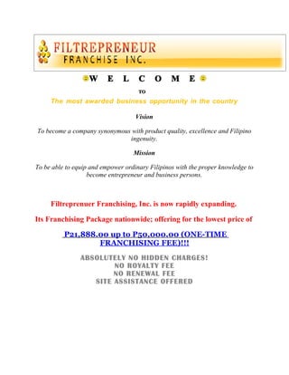 W      E    L     C       O   M     E
                                     TO

     The most awarded business opportunity in the country

                                    Vision

To become a company synonymous with product quality, excellence and Filipino
                              ingenuity.

                                   Mission

To be able to equip and empower ordinary Filipinos with the proper knowledge to
                   become entrepreneur and business persons.



     Filtreprenuer Franchising, Inc. is now rapidly expanding.

Its Franchising Package nationwide; offering for the lowest price of

          P21,888.00 up to P50,000.00 (ONE-TIME
                  FRANCHISING FEE)!!!
                ABSOLUTELY NO HIDDEN CHARGES!
                        NO ROYALTY FEE
                        NO RENEWAL FEE
                   SITE ASSISTANCE OFFERED
 