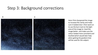 Step 3: Background corrections
B A
Here I first sharpened the image
to increase the clarity and make
sure it looked clear I then went on
to use the burn tool on the light
area of the image to level the
image better and make sure the
colour looked more consistent and
levelled which would later help
when getting the gradient that
will be used for the subject.
 