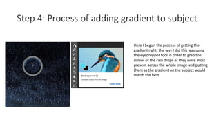 Step 4: Process of adding gradient to subject
Here I begun the process of getting the
gradient right, the way I did this was using
the eyedropper tool in order to grab the
colour of the rain drops as they were most
present across the whole image and putting
them as the gradient on the subject would
match the best.
 