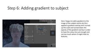 Step 6: Adding gradient to subject
Here I begun to add a gradient to the
image of the subject and to do this I
applied a gradient overlay and I turned
up the scale and turned down the
opacity of the gradient overlay in order
to have the colour be just enough and
not too much where it might hide his
features.
 