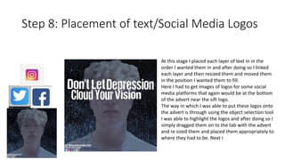Step 8: Placement of text/Social Media Logos
At this stage I placed each layer of text in in the
order I wanted them in and after doing so I linked
each layer and then resized them and moved them
in the position I wanted them to fill.
Here I had to get images of logos for some social
media platforms that again would be at the bottom
of the advert near the sift logo.
The way in which I was able to put these logos onto
the advert is through using the object selection tool
I was able to highlight the logos and after doing so I
simply dragged them on to the tab with the advert
and re sized them and placed them appropriately to
where they had to be. Next I
 