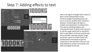 Step 7: Adding effects to text
Here is the figure of weight that’s meant to
give a visual representation to the
immense weight having depression can
put on a person weather that’s mental or
physical. I aimed to give the figure a
metallic and raised look. To achieve this I
first went on blending options and
removed the levels of white I then went on
to use the magic wand tool so I would be
able to add effects to the text and the text
alone and after clearing using the magic
wand tool I went on to layer select and
enabled bevel and emboss to get the
raised look to the text then and inner and
drop shadow to remove any outlines and
add more depth to the text.
 