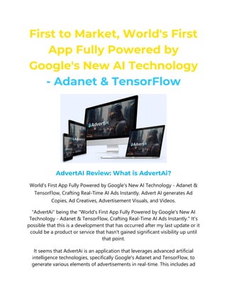First to Market, World's First
App Fully Powered by
Google's New AI Technology
- Adanet & TensorFlow
AdvertAI Review: What is AdvertAi?
World's First App Fully Powered by Google's New AI Technology - Adanet &
TensorFlow, Crafting Real-Time AI Ads Instantly. Advert AI generates Ad
Copies, Ad Creatives, Advertisement Visuals, and Videos.
"AdvertAi" being the "World's First App Fully Powered by Google's New AI
Technology - Adanet & TensorFlow, Crafting Real-Time AI Ads Instantly." It's
possible that this is a development that has occurred after my last update or it
could be a product or service that hasn't gained significant visibility up until
that point.
It seems that AdvertAi is an application that leverages advanced artificial
intelligence technologies, specifically Google's Adanet and TensorFlow, to
generate various elements of advertisements in real-time. This includes ad
 