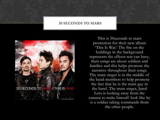 This is 30seconds to mars promotion for their new album ‘This Is War.’ The fire on the buildings in the background represents the effects war can have, their songs are about soldiers and families and this helps promote the narrative throughout their songs. The main singer is in the middle of the band members to help promote the fact that he is the main guy in the band. The main singer, Jared Leto is looking away from the camera to make himself look like he is a soldier taking commands from the other people.30 SECONDS TO MARS
