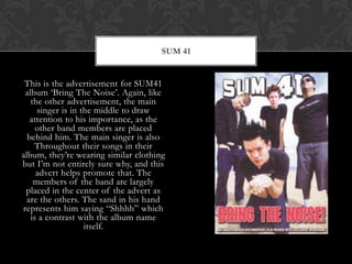 This is the advertisement for SUM41 album ‘Bring The Noise’. Again, like the other advertisement, the main singer is in the middle to draw attention to his importance, as the other band members are placed behind him. The main singer is also Throughout their songs in their album, they’re wearing similar clothing but I’m not entirely sure why, and this advert helps promote that. The members of the band are largely placed in the center of the advert as are the others. The sand in his hand represents him saying “Shhhh” which is a contrast with the album name itself.Sum 41
