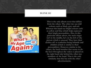 This is the only album cover that differs from the others. The other two use dull colours such as black, grey and red. Whereas this band use bright colours such as yellow and blue which helps represent their bright personalities. Also, in this particular album advert, the main singer isn’t in the middle, he’s on the left of the picture which is unusual. They have their clothes off to symbolize being infantile and childish (which is similar to their personalities). However, similar to the others, the band member that seems to do the least throughout the videos is placed on the right hand side behind the other two members of the band. That is the only similarity that this has with the other advertisements.Blink 182