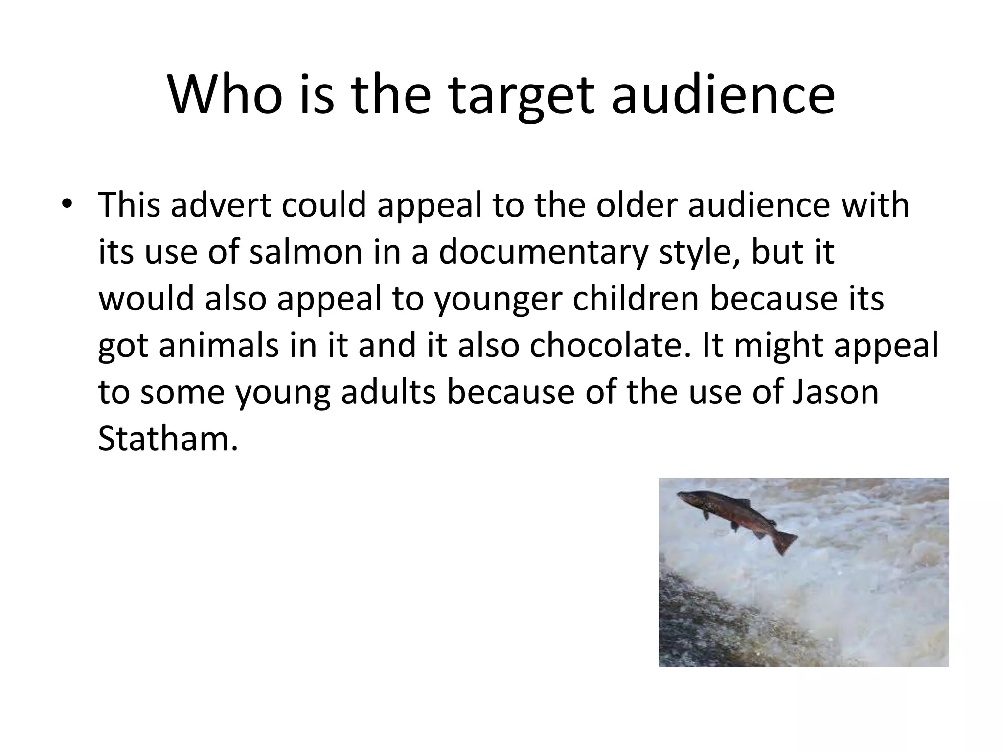 Who is the target audience
• This advert could appeal to the older audience with
  its use of salmon in a documentary style, but it
  would also appeal to younger children because its
  got animals in it and it also chocolate. It might appeal
  to some young adults because of the use of Jason
  Statham.
 