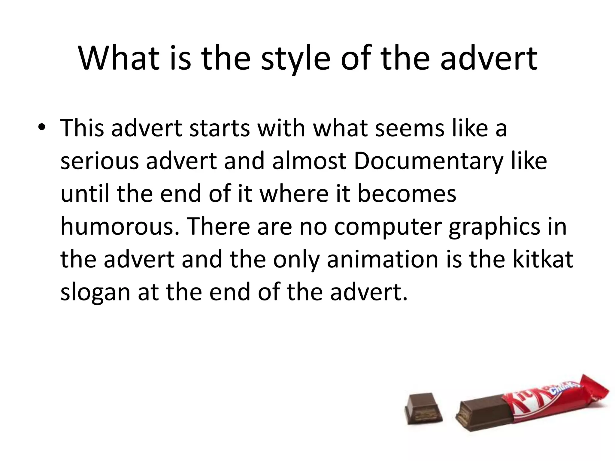 What is the style of the advert
• This advert starts with what seems like a
  serious advert and almost Documentary like
  until the end of it where it becomes
  humorous. There are no computer graphics in
  the advert and the only animation is the kitkat
  slogan at the end of the advert.
 
