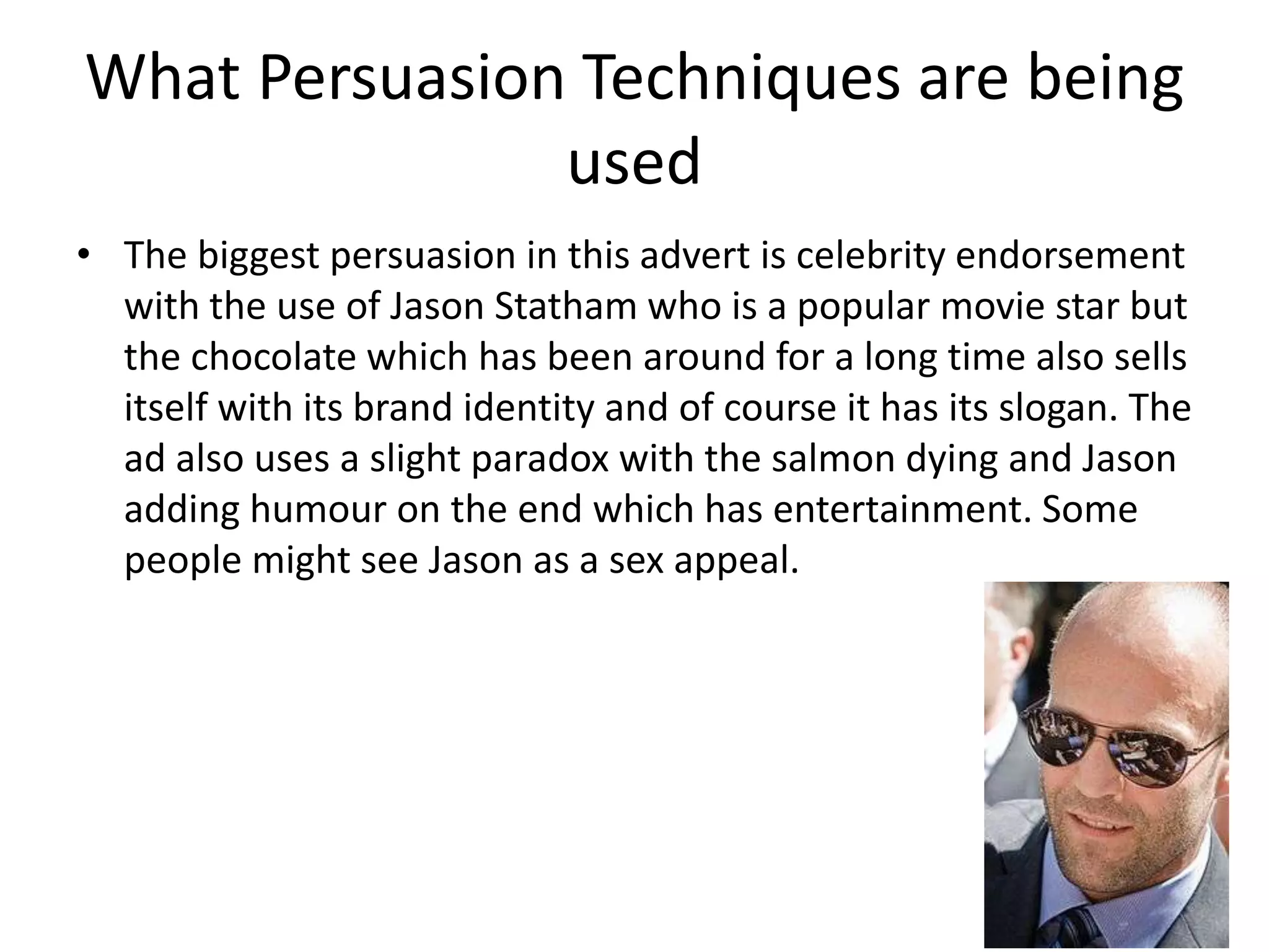 What Persuasion Techniques are being
               used
• The biggest persuasion in this advert is celebrity endorsement
  with the use of Jason Statham who is a popular movie star but
  the chocolate which has been around for a long time also sells
  itself with its brand identity and of course it has its slogan. The
  ad also uses a slight paradox with the salmon dying and Jason
  adding humour on the end which has entertainment. Some
  people might see Jason as a sex appeal.
 