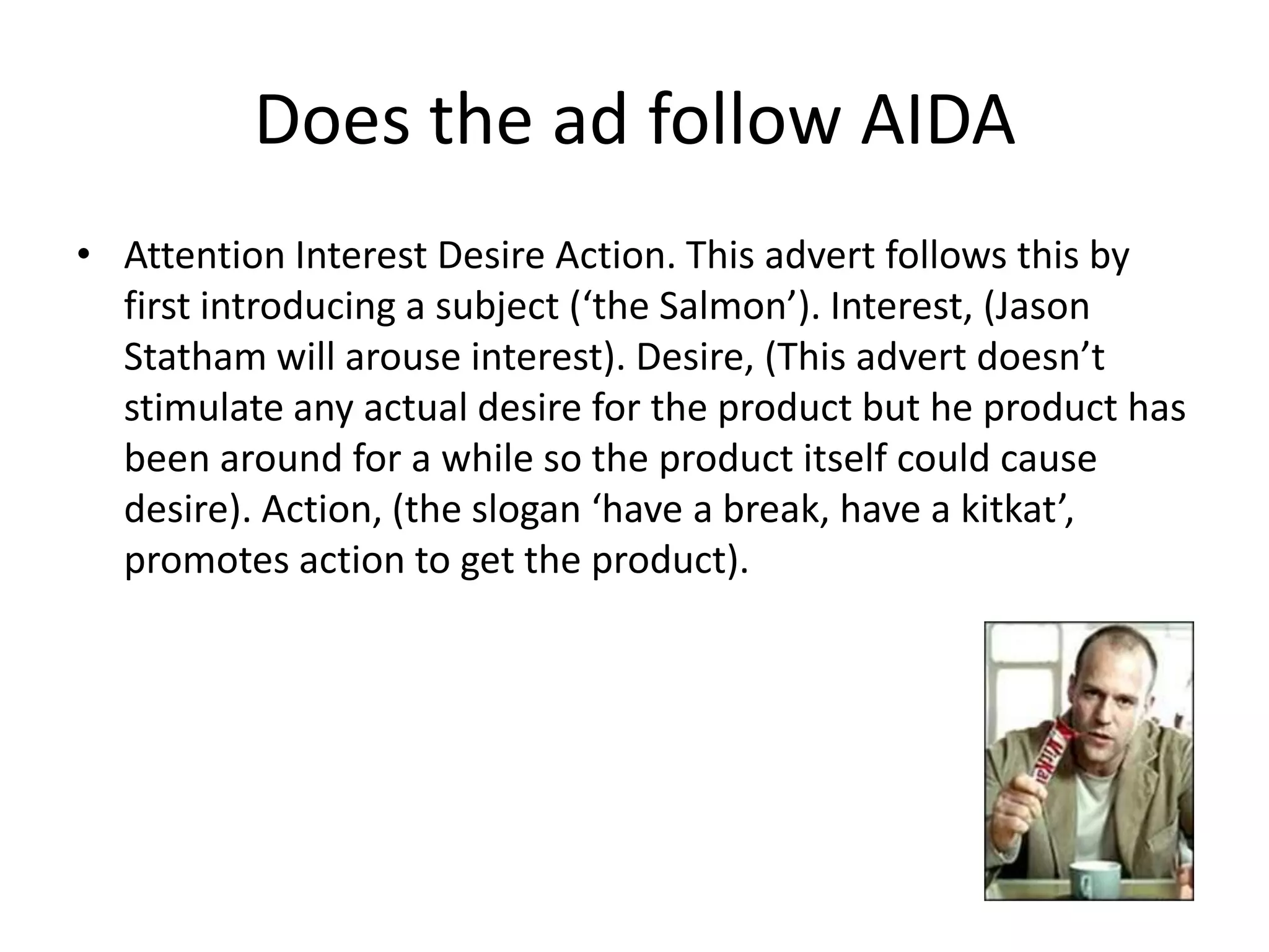 Does the ad follow AIDA
• Attention Interest Desire Action. This advert follows this by
  first introducing a subject (‘the Salmon’). Interest, (Jason
  Statham will arouse interest). Desire, (This advert doesn’t
  stimulate any actual desire for the product but he product has
  been around for a while so the product itself could cause
  desire). Action, (the slogan ‘have a break, have a kitkat’,
  promotes action to get the product).
 