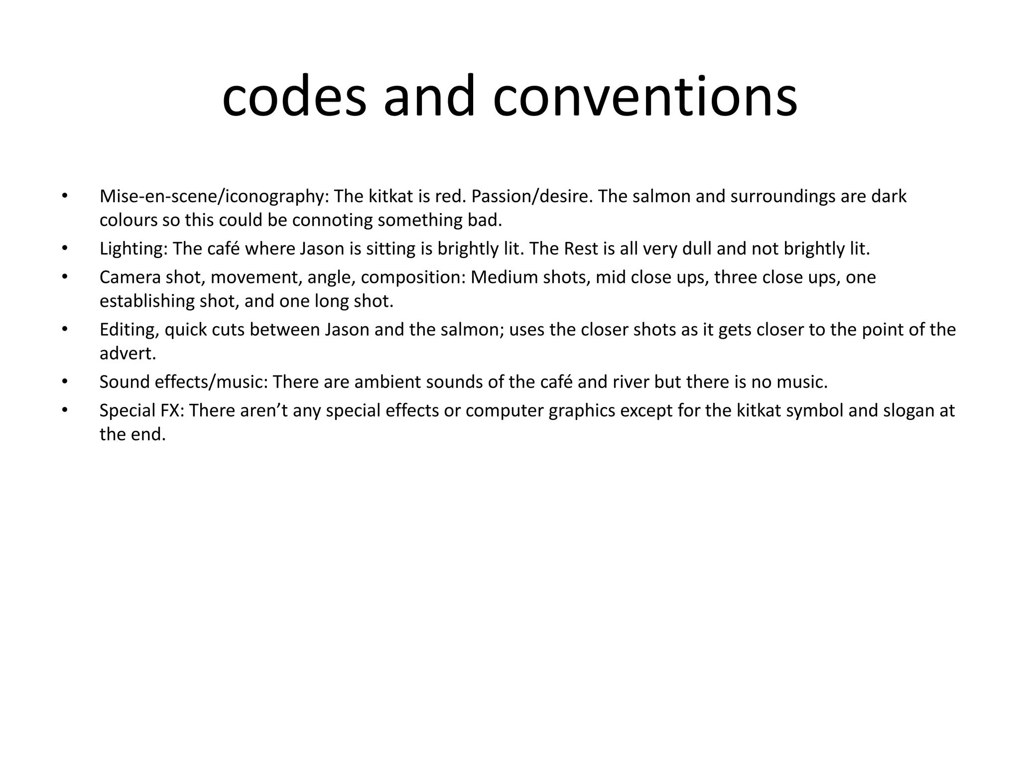 codes and conventions
•   Mise-en-scene/iconography: The kitkat is red. Passion/desire. The salmon and surroundings are dark
    colours so this could be connoting something bad.
•   Lighting: The café where Jason is sitting is brightly lit. The Rest is all very dull and not brightly lit.
•   Camera shot, movement, angle, composition: Medium shots, mid close ups, three close ups, one
    establishing shot, and one long shot.
•   Editing, quick cuts between Jason and the salmon; uses the closer shots as it gets closer to the point of the
    advert.
•   Sound effects/music: There are ambient sounds of the café and river but there is no music.
•   Special FX: There aren’t any special effects or computer graphics except for the kitkat symbol and slogan at
    the end.
 