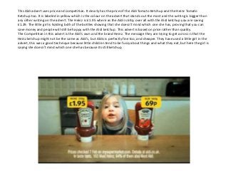 This Aldi advert uses price and competition. It clearly has the price of the Aldi Tomato Ketchup and the Heinz Tomato
Ketchup too. It is labeled in yellow which is the colour on the advert that stands out the most and the writing is bigger than
any other writing on the advert. The Heinz is £1.95 where as the Aldi is 69p, over all with the Aldi ketchup you are saving
£1.29. The little girl is holding both of the bottles showing that she doesn’t mind which one she has, proving that you can
save money and people will still be happy with the Aldi ketchup. This advert is based on price rather than quality.
The Competition in this advert is the Aldi’s own and the brand Heinz. The message they are trying to get across is that the
Heinz ketchup might not be the same as Aldi’s, but Aldis is perfectly fine too, and cheaper. They have used a little girl in the
advert, this was a good technique because little children tend to be fussy about things and what they eat, but here the girl is
saying she doesn’t mind which one she has because its still ketchup.

 