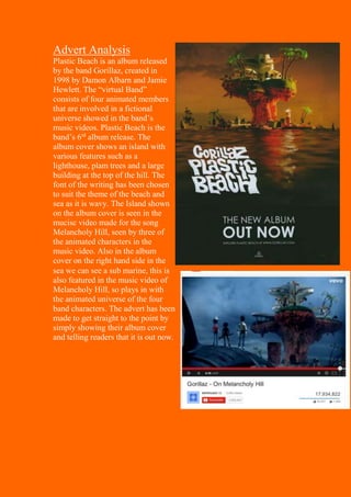 Advert Analysis
Plastic Beach is an album released
by the band Gorillaz, created in
1998 by Damon Albarn and Jamie
Hewlett. The “virtual Band”
consists of four animated members
that are involved in a fictional
universe showed in the band’s
music videos. Plastic Beach is the
band’s 6rd
album release. The
album cover shows an island with
various features such as a
lighthouse, plam trees and a large
building at the top of the hill. The
font of the writing has been chosen
to suit the theme of the beach and
sea as it is wavy. The Island shown
on the album cover is seen in the
mucisc video made for the song
Melancholy Hill, seen by three of
the animated characters in the
music video. Also in the album
cover on the right hand side in the
sea we can see a sub marine, this is
also featured in the music video of
Melancholy Hill, so plays in with
the animated universe of the four
band characters. The advert has been
made to get straight to the point by
simply showing their album cover
and telling readers that it is out now.
 
