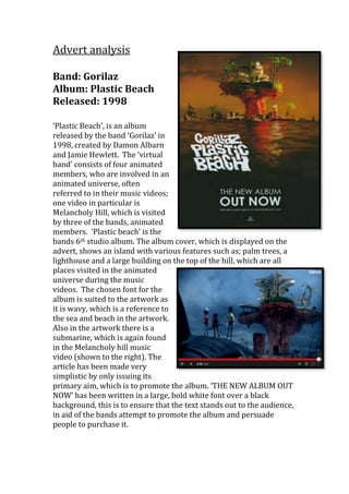 Advert analysis 
Band: Gorilaz 
Album: Plastic Beach 
Released: 1998 
‘Plastic Beach’, is an album 
released by the band ‘Gorilaz’ in 
1998, created by Damon Albarn 
and Jamie Hewlett. The ‘virtual 
band’ consists of four animated 
members, who are involved in an 
animated universe, often 
referred to in their music videos; 
one video in particular is 
Melancholy Hill, which is visited 
by three of the bands, animated 
members. ‘Plastic beach’ is the 
bands 6th studio album. The album cover, which is displayed on the 
advert, shows an island with various features such as; palm trees, a 
lighthouse and a large building on the top of the hill, which are all 
places visited in the animated 
universe during the music 
videos. The chosen font for the 
album is suited to the artwork as 
it is wavy, which is a reference to 
the sea and beach in the artwork. 
Also in the artwork there is a 
submarine, which is again found 
in the Melancholy hill music 
video (shown to the right). The 
article has been made very 
simplistic by only issuing its 
primary aim, which is to promote the album. ‘THE NEW ALBUM OUT 
NOW’ has been written in a large, bold white font over a black 
background, this is to ensure that the text stands out to the audience, 
in aid of the bands attempt to promote the album and persuade 
people to purchase it. 
