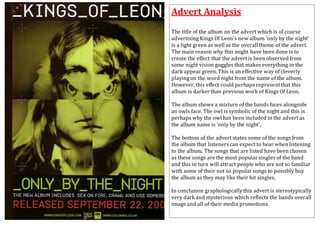 Advert Analysis 
The title of the album on the advert which is of course 
advertising Kings Of Leon’s new album ‘only by the night’ 
is a light green as well as the overall theme of the advert. 
The main reason why this might have been done is to 
create the effect that the advert is been observed from 
some night vision goggles that makes everything in the 
dark appear green. This is an effective way of cleverly 
playing on the word night from the name of the album. 
However, this effect could perhaps represent that this 
album is darker than previous work of Kings Of Leon. 
The album shows a mixture of the bands faces alongside 
an owls face. The owl is symbolic of the night and this is 
perhaps why the owl has been included in the advert as 
the album name is ‘only by the night’. 
The bottom of the advert states some of the songs from 
the album that listeners can expect to hear when listening 
to the album. The songs that are listed have been chosen 
as these songs are the most popular singles of the band 
and this in turn will attract people who are not so familiar 
with some of their not so popular songs to possibly buy 
the album as they may like their hit singles. 
In conclusion graphologically this advert is stereotypically 
very dark and mysterious which reflects the bands overall 
image and all of their media promotions. 
