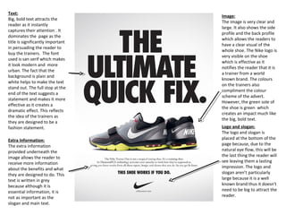 Text:
Big, bold text attracts the
reader as it instantly
captures their attention . It
dominates the page as the
title is significantly important
in persuading the reader to
buy the trainers. The font
used is san serif which makes
it look modern and more
urban. The fact that the
background is plain and
white helps to make the text
stand out. The full stop at the
end of the text suggests a
statement and makes it more
effective as it creates a
dramatic effect. This reflects
the idea of the trainers as
they are designed to be a
fashion statement.
Image:
The image is very clear and
large. It also shows the side
profile and the back profile
which allows the readers to
have a clear visual of the
whole shoe. The Nike logo is
very visible on the shoe
which is effective as it
notifies the reader that it is
a trainer from a world
known brand. The colours
on the trainers also
compliment the colour
scheme of the advert.
However, the green sole of
the shoe is green which
creates an impact much like
the big, bold text.
Logo and slogan:
The logo and slogan is
placed at the bottom of the
page because, due to the
natural eye flow, this will be
the last thing the reader will
see leaving them a lasting
impression. The logo and
slogan aren’t particularly
large because it is a well
known brand thus it doesn't
need to be big to attract the
reader.
Extra Information:
The extra information
provided underneath the
image allows the reader to
receive more information
about the benefits and what
they are designed to do. This
text is written in grey
because although it is
essential information, it is
not as important as the
slogan and main text.
 