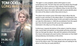 This again is a very simplistic advert which gives it a very
contemporary look. The font stays the same the whole way through
which gives it smart continuous look making it fluid throughout.
However, the album name is in a different colour to the rest of the
writing which means the reader will be able to easily identify what
the name of the album is when they come to buy it.
The advert also contains some information about album like the
awards its won and that it’s the debut album. It is positioned in the
middle so that people will be drawn to this and read it so that they
can take this information in. With the accreditation from the award
won from the Brit awards this will cause more people to be
interested in the album as it has won awards.
Furthermore, towards the bottom of the advert is had the release
date, record label and website so that people will know what date
they can then get the album. Also with the website at the bottom
this means that people who want further information on Tom Odell
and possibly buy merchandise or CDs online.
The font and also the photo on this advert are the same as on the
front of the album cover. This helps people who are looking for the
album so that they can easily identify it.
 