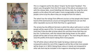 This is a magazine ad for the album ‘Empire’ by the band ‘Kasabian’. This
advert uses the graphic from the front cover of the album and places it on
with the release date, record labelling and release date. By using the same
graphic as the album this will make it more recognisable so that when
people come to by the album they can recognise from the advert.
The advert has the ratings from different sources so that people who havent
heard of the band and are unsure on how god the band are can see that
other reputable sources do think that they’re a good band.
The ad also has the different formats in which the album will come in so that
people will be aware of this. For example someone who is more interested in
vinyl they’ll then be able to know about this and then know that they can
buy this. Furthermore, with the release date being shown on the advert
people will be able to know when they can get it. The main thing this does is
raise the profile of the band making them more popular.
The off white colours attract the reader by being a stand out colour
compared to what the rest of the magazine will be like so that more people
will be drawn to it. With it being these colours it stands out compared to
other ads that may be included in the magazine attracting more people.
 